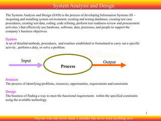 System Analysis and Design
The Systems Analysis and Design (SAD) is the process of developing Information Systems (IS –
Acquiring and installing system environment; creating and testing databases, creating test case
procedures, creating test data, coding, code refining, perform test readiness review and procurement
activities ) that effectively use hardware, software, data, processes, and people to support the
company’s business objectives.

System
A set of detailed methods, procedures, and routines established or formulated to carry out a specific
activity , perform a duty, or solve a problem.

Analysis
The process of identifying problems, resources, opportunities, requirements and constraints
Design
The business of finding a way to meet the functional requirements within the specified constraints
using the available technology.

1

Anyone who has never made a mistake has never tried anything new.

 