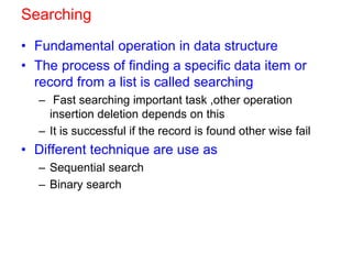 Searching
• Fundamental operation in data structure
• The process of finding a specific data item or
record from a list is called searching
– Fast searching important task ,other operation
insertion deletion depends on this
– It is successful if the record is found other wise fail
• Different technique are use as
– Sequential search
– Binary search
 