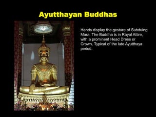 Ayutthayan Buddhas
Hands display the gesture of Subduing
Mara. The Buddha is in Royal Attire,
with a prominent Head Dress or
Crown. Typical of the late Ayutthaya
period.
 