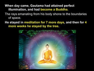 When day came, Gautama had attained perfect
illumination, and had become a Buddha.
The rays emanating from his body shone to the boundaries
of space.
He stayed in meditation for 7 more days, and then for 4
more weeks he stayed by the tree.
 