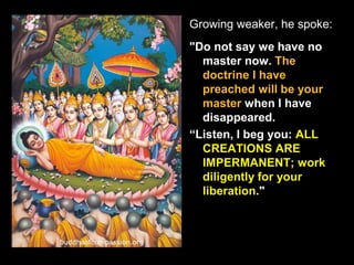Growing weaker, he spoke:
"Do not say we have no
master now. The
doctrine I have
preached will be your
master when I have
disappeared.
“Listen, I beg you: ALL
CREATIONS ARE
IMPERMANENT; work
diligently for your
liberation."
 