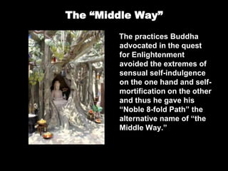 The “Middle Way”
The practices Buddha
advocated in the quest
for Enlightenment
avoided the extremes of
sensual self-indulgence
on the one hand and self-
mortification on the other
and thus he gave his
“Noble 8-fold Path” the
alternative name of “the
Middle Way.”
 