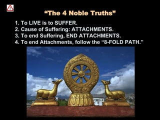 “The 4 Noble Truths”
1. To LIVE is to SUFFER.
2. Cause of Suffering: ATTACHMENTS.
3. To end Suffering, END ATTACHMENTS.
4. To end Attachments, follow the “8-FOLD PATH.”
 