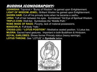 BUDDHA ICONOGRAPGHY:
USHNISHA: Top-knot = “Bump of Wisdom” he gained upon Enlightenment.
LIGHT OF WISDOM JEWEL: Brilliant Wisdon he gained upon Enlightenment.
SHORN HAIR: Cut off his princely locks when he became a sadhu.
URNA: Tuft of hair between his eyes. Symbolized “3rd Eye of Spiritual Wisdom.
TRIPLE-CHIN: Well-fed. Symbolizes the “Middle Path.”
ROBE MADE OF RAGS: Poverty, lack of material possessions.
MANDORLA: Full-body “halo.”
CROSS-LEG / “LOTUS POSITION”: Meditative seated position. ½ Lotus too.
MUDRA: Sacred hand gestures. Important in both Buddhism & Hinduism.
ROYAL EARLOBES: Shows former Princely status (heavy earrings).
LOTUS THRONE: See “LOTUS” in Symbols below.
 