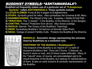 BUDDHIST SYMBOLS: “ASHTAMANGALA”:
Buddhist art frequently makes use of a particular set of “8 Auspicious
Symbols” called ASHTAMANGALA. These symbols include:
1) LOTUS FLOWER: Purity & the 3 stages to Enlightenment.
2) STUPA: Symbolic grave for relics. Also symbolizes the Universe & Mt. Meru.
3) DHARMACHAKRA: The Wheel of the Law. 8 spokes = Noble 8-Fold Path
4) TRIRATANA: The “3 Jewels”: 1) the Buddha, 2) the Dharma, 3) the Sangha.
5) CHATTRA: Parasol: Protection from all evil. Also shows prestige.
6) DHVAJA: Banner: The Victory of the Buddha’s Teachings.
7) DEER: Symbolizes Buddha’s 1st Sermon at Sarnath (Deer Park).
8) NAGA: Vestige of ancient Fertility Cults. Protects the Buddha & the Dharma.
MANDALA: Geometric design representing the universe.
Used by Buddhists as a mediation tool.
FOOTPRINT OF THE BUDDHA (“Buddhapada”):
The footprint of the Buddha is an imprint of 1 or both of
Guatama Buddha’s feet. There are 2 forms: 1) Natural, as
found in stone or rock, and 2) those made artificially. Many of
the "natural" ones, of course, are acknowledged not to be
actual footprints of the Buddha, but replicas or representations
of them, & also an early aniconic & symbolic representation of
the Buddha.
 