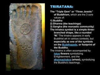 TRIRATANA:
The “Triple Gem” or “Three Jewels”
of Buddhism, which are the 3 core
values of:
1) Buddha
2) Dharma (the teachings)
3) Sangha (the monastic community)
The triratna symbol is a simple three-
branched shape, like a rounded
'W.' The triratna appears in early
Buddhist art in various contexts, but
especially as one of the symbols
on the Buddhapada, or footprint of
the Buddha.
The triratna is often accompanied by
lotus flowers symbolizing
Enlightenment, and the
dharmachakra (wheel), symbolizing
the Buddha's teachings.
 