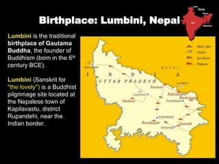Birthplace: Lumbini, Nepal
Lumbini is the traditional
birthplace of Gautama
Buddha, the founder of
Buddhism (born in the 6th
century BCE).
Lumbini (Sanskrit for
"the lovely") is a Buddhist
pilgrimage site located at
the Nepalese town of
Kapilavastu, district
Rupandehi, near the
Indian border.
 