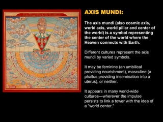 AXIS MUNDI:
The axis mundi (also cosmic axis,
world axis, world pillar and center of
the world) is a symbol representing
the center of the world where the
Heaven connects with Earth.
Different cultures represent the axis
mundi by varied symbols.
It may be feminine (an umbilical
providing nourishment), masculine (a
phallus providing insemination into a
uterus), or neither.
It appears in many world-wide
cultures—wherever the impulse
persists to link a tower with the idea of
a "world center."
 