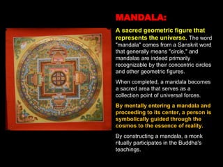 MANDALA:
A sacred geometric figure that
represents the universe. The word
"mandala" comes from a Sanskrit word
that generally means "circle," and
mandalas are indeed primarily
recognizable by their concentric circles
and other geometric figures.
When completed, a mandala becomes
a sacred area that serves as a
collection point of universal forces.
By mentally entering a mandala and
proceeding to its center, a person is
symbolically guided through the
cosmos to the essence of reality.
By constructing a mandala, a monk
ritually participates in the Buddha's
teachings.
 