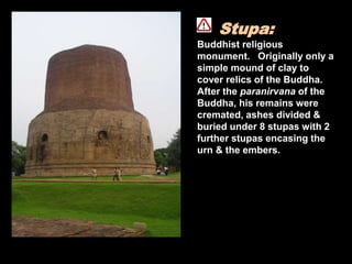 Stupa:
Buddhist religious
monument. Originally only a
simple mound of clay to
cover relics of the Buddha.
After the paranirvana of the
Buddha, his remains were
cremated, ashes divided &
buried under 8 stupas with 2
further stupas encasing the
urn & the embers.
 