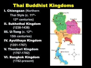 Thai Buddhist Kingdoms
I. Chiengsan (Northern
Thai Style (c. 11th-
12th centuries)
II. Sukhothai Kingdom
(1238-1438)
III. U-Tong (c. 12th-
15th centuries)
IV. Ayutthaya Kingdom
(1351-1767)
V. Thonburi Kingdom
(1767-1782)
VI. Bangkok Kingdom
(1782-present)
 