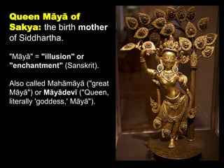 Queen Māyā of
Sakya: the birth mother
of Siddhartha.
"Māyā" = "illusion" or
"enchantment" (Sanskrit).
Also called Mahāmāyā ("great
Māyā") or Māyādevī ("Queen,
literally 'goddess,' Māyā").
 