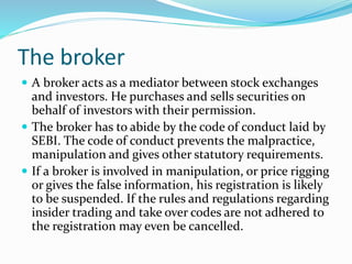 The broker
 A broker acts as a mediator between stock exchanges
and investors. He purchases and sells securities on
behalf of investors with their permission.
 The broker has to abide by the code of conduct laid by
SEBI. The code of conduct prevents the malpractice,
manipulation and gives other statutory requirements.
 If a broker is involved in manipulation, or price rigging
or gives the false information, his registration is likely
to be suspended. If the rules and regulations regarding
insider trading and take over codes are not adhered to
the registration may even be cancelled.
 