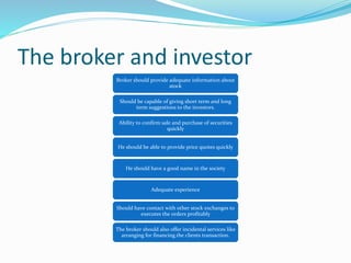 The broker and investor
Broker should provide adequate information about
stock
Should be capable of giving short term and long
term suggestions to the investors.
Ability to confirm sale and purchase of securities
quickly
He should be able to provide price quotes quickly
He should have a good name in the society
Adequate experience
Should have contact with other stock exchanges to
executes the orders profitably
The broker should also offer incidental services like
arranging for financing the clients transaction.
 