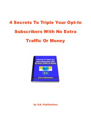 4 Secrets To Triple Your Opt-In

  Subscribers With No Extra

       Traffic Or Money




          by G.B. Publications
 