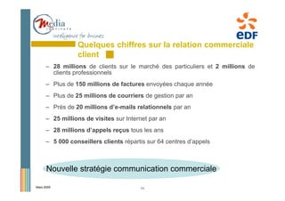 Quelques chiffres sur la relation commerciale
                 client
      – 28 millions de clients sur le marché des particuliers et 2 millions de
        clients professionnels
      – Plus de 150 millions de factures envoyées chaque année
      – Plus de 25 millions de courriers de gestion par an
      – Près de 20 millions d’e-mails relationnels par an
      – 25 millions de visites sur Internet par an
      – 28 millions d’appels reçus tous les ans
      – 5 000 conseillers clients répartis sur 64 centres d’appels



      Nouvelle stratégie communication commerciale

Mars 2009                               11
 