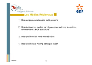 Les Médias Régionaux
            1) Des campagnes nationales multi-supports


            2) Des déclinaisons médias par régions pour renforcer les actions
               commerciales : PQR et Gratuits


            3) Des opérations de Hors médias ciblés


            4) Des opérations e-mailing ciblés par région




Mars 2009                                 15
 
