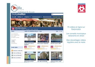 75 vidéos en ligne sur
          Dailymotion

    Les conseils municipaux
      retransmis en direct

    Des clavardages vidéos
    réguliers avec le maire




7
 