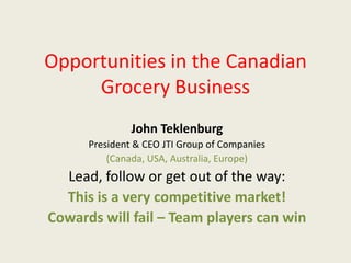 Opportunities in the Canadian
Grocery Business
John Teklenburg
President & CEO JTI Group of Companies
(Canada, USA, Australia, Europe)
Lead, follow or get out of the way:
This is a very competitive market!
Cowards will fail – Team players can win
 