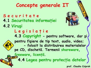 [object Object],[object Object],[object Object],Concepte generale  IT L e g i s l a ţ i e   4.3  Copyright   -  pentru software, dar şi pentru fişiere de tip text, audio, video ;  -  folosit la distribuirea materialelor pe CD, dischetă. Termenii  shareware ,  freeware ,  licenţă . 4.4  Legea pentru protecţia datelor prof. Claudia Cziprok 