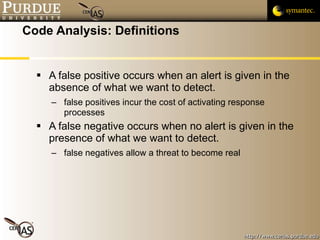 Code Analysis: Definitions A false positive occurs when an alert is given in the absence of what we want to detect. false positives incur the cost of activating response processes A false negative occurs when no alert is given in the presence of what we want to detect. false negatives allow a threat to become real 