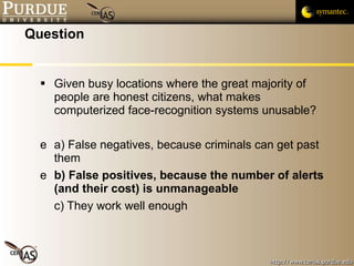 Question Given busy locations where the great majority of people are honest citizens, what makes computerized face-recognition systems unusable? a) False negatives, because criminals can get past them b) False positives, because the number of alerts (and their cost) is unmanageable c) They work well enough 