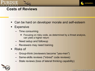 Costs of Reviews Can be hard on developer morale and self-esteem Expensive Time consuming Focusing on risky code, as determined by a threat analysis, can yield a higher return Need setup and followup Reviewers may need training Risks of  Group-think (reviewers become "yes-men") Same-skills reviews ("inbred" code reviews) Stale reviews (loss of lateral thinking capability) 