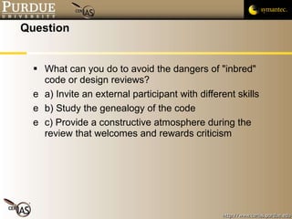 Question What can you do to avoid the dangers of "inbred" code or design reviews? a) Invite an external participant with different skills b) Study the genealogy of the code c) Provide a constructive atmosphere during the review that welcomes and rewards criticism 