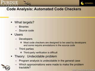 Code Analysis: Automated Code Checkers What targets? Binaries Source code Users Developers Most code checkers are designed to be used by developers and some require annotations in the source code Third parties Third-party verification is difficult Theory:  Undecidable problem Program analysis is undecidable in the general case Which approximations were made to make the problem tractable? 