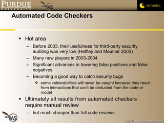 Automated Code Checkers Hot area Before 2003, their usefulness for third-party security auditing was very low (Heffley and Meunier 2003) Many new players in 2003-2004 Significant advances in lowering false positives and false negatives Becoming a good way to catch security bugs some vulnerabilities will never be caught because they result from interactions that can't be deducted from the code or model Ultimately all results from automated checkers require manual review but much cheaper than full code reviews 