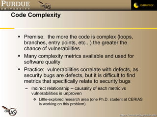 Code Complexity Premise:  the more the code is complex (loops, branches, entry points, etc...) the greater the chance of vulnerabilities Many complexity metrics available and used for software quality Practice:  vulnerabilities correlate with defects, as security bugs are defects, but it is difficult to find metrics that specifically relate to security bugs Indirect relationship -- causality of each metric vs vulnerabilities is unproven Little-explored research area (one Ph.D. student at CERIAS is working on this problem) 