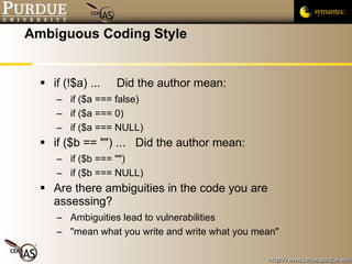 Ambiguous Coding Style if (!$a) ...  Did the author mean: if ($a === false) if ($a === 0) if ($a === NULL) if ($b == "") ...  Did the author mean: if ($b === "") if ($b === NULL) Are there ambiguities in the code you are assessing?  Ambiguities lead to vulnerabilities "mean what you write and write what you mean" 