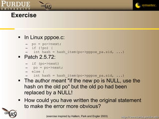 Exercise In Linux pppoe.c: po = po->next; if (!po) { int hash = hash_item(po->pppoe_pa.sid, ...) Patch 2.5.72: if (po->next)  po = po->next; else { int hash = hash_item(po->pppoe_pa.sid, ...) The author meant "if the new po is NULL, use the hash on the old po" but the old po had been replaced by a NULL! How could you have written the original statement to make the error more obvious? (exercise inspired by Hallem, Park and Engler 2003) 