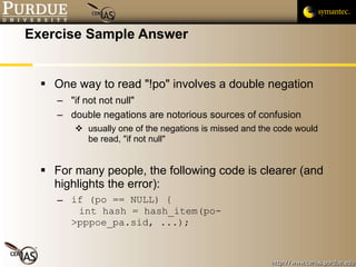 Exercise Sample Answer One way to read "!po" involves a double negation "if not not null" double negations are notorious sources of confusion usually one of the negations is missed and the code would be read, "if not null" For many people, the following code is clearer (and highlights the error): if (po == NULL) {   int hash = hash_item(po->pppoe_pa.sid, ...); 
