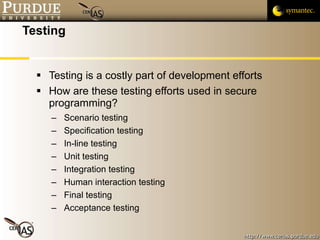 Testing Testing is a costly part of development efforts How are these testing efforts used in secure programming? Scenario testing Specification testing In-line testing Unit testing Integration testing Human interaction testing Final testing Acceptance testing 