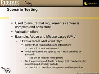 Scenario Testing Used to ensure that requirements capture is complete and consistent Validation effort Example: Abuse and Misuse cases (UML) If I was a hacker, what would I try? Identify trust relationships and attack them see unit on trust management Which resources are open to me?  How can they be abused? see unit on resource management Are there insecure defaults or things that could easily be misconfigured or badly coded? see unit on operations management and best practices 