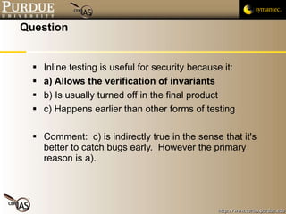 Question Inline testing is useful for security because it: a) Allows the verification of invariants b) Is usually turned off in the final product c) Happens earlier than other forms of testing Comment:  c) is indirectly true in the sense that it's better to catch bugs early.  However the primary reason is a). 
