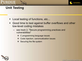 Unit Testing Local testing of functions, etc... Good time to test against buffer overflows and other low-level coding mistakes  see track 2, "Secure programming practices and vulnerabilities" C programming language issues Code injection, canonicalization issues Securing the file system 