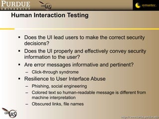 Human Interaction Testing Does the UI lead users to make the correct security decisions?  Does the UI properly and effectively convey security information to the user?  Are error messages informative and pertinent? Click-through syndrome Resilience to User Interface Abuse Phishing, social engineering Colored text so human-readable message is different from machine interpretation Obscured links, file names 