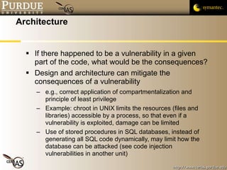 Architecture If there happened to be a vulnerability in a given part of the code, what would be the consequences? Design and architecture can mitigate the consequences of a vulnerability e.g., correct application of compartmentalization and principle of least privilege Example: chroot in UNIX limits the resources (files and libraries) accessible by a process, so that even if a vulnerability is exploited, damage can be limited Use of stored procedures in SQL databases, instead of generating all SQL code dynamically, may limit how the database can be attacked (see code injection vulnerabilities in another unit) 