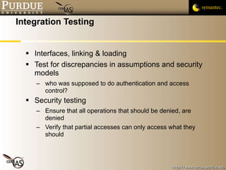 Integration Testing Interfaces, linking & loading Test for discrepancies in assumptions and security models who was supposed to do authentication and access control? Security testing Ensure that all operations that should be denied, are denied Verify that partial accesses can only access what they should 