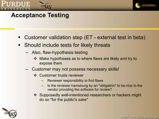 Acceptance Testing Customer validation step (ET - external test in beta) Should include tests for likely threats Also, flaw-hypothesis testing Make hypotheses as to where flaws are likely and try to expose them Customer may not possess necessary skills! Customer trusts reviewer Reviewer responsibility to find flaws Is the reviewer hamstrung by an "obligation" to be nice to the vendor providing the software for review? Supposedly well-intentioned researchers or hackers might do so "for the public's sake" 