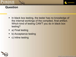 Question In black box testing, the tester has no knowledge of the internal workings of the compiled, final artifact.  Which kind of testing CAN'T you do in black box testing? a) Final testing b) Acceptance testing c) Inline testing 