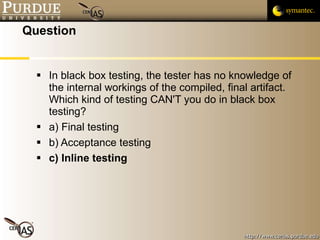 Question In black box testing, the tester has no knowledge of the internal workings of the compiled, final artifact.  Which kind of testing CAN'T you do in black box testing? a) Final testing b) Acceptance testing c) Inline testing 