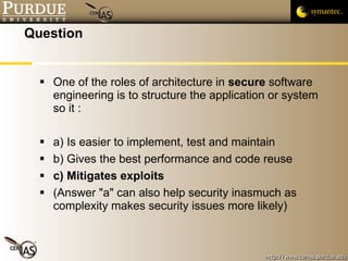 Question One of the roles of architecture in  secure  software engineering is to structure the application or system so it : a) Is easier to implement, test and maintain b) Gives the best performance and code reuse c) Mitigates exploits (Answer "a" can also help security inasmuch as complexity makes security issues more likely) 