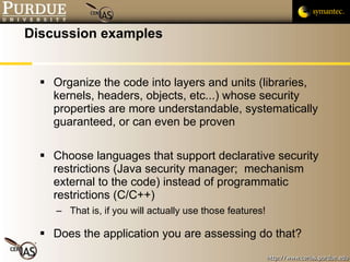 Discussion examples Organize the code into layers and units (libraries, kernels, headers, objects, etc...) whose security properties are more understandable, systematically guaranteed, or can even be proven Choose languages that support declarative security restrictions (Java security manager;  mechanism external to the code) instead of programmatic restrictions (C/C++) That is, if you will actually use those features! Does the application you are assessing do that? 