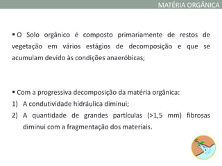 MATÉRIA ORGÂNICA



 O Solo orgânico é composto primariamente de restos de
vegetação em vários estágios de decomposição e que se
acumulam devido às condições anaeróbicas;



 Com a progressiva decomposição da matéria orgânica:
1) A condutividade hidráulica diminui;
2) A quantidade de grandes partículas (>1,5 mm) fibrosas
   diminui com a fragmentação dos materiais.
 
