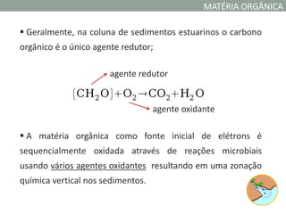 MATÉRIA ORGÂNICA

 Geralmente, na coluna de sedimentos estuarinos o carbono
orgânico é o único agente redutor;

                      agente redutor


                                   agente oxidante

 A matéria orgânica como fonte inicial de elétrons é
sequencialmente oxidada através de reações microbiais
usando vários agentes oxidantes resultando em uma zonação
química vertical nos sedimentos.
 