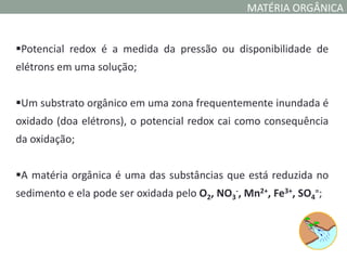 MATÉRIA ORGÂNICA


Potencial redox é a medida da pressão ou disponibilidade de
elétrons em uma solução;


Um substrato orgânico em uma zona frequentemente inundada é
oxidado (doa elétrons), o potencial redox cai como consequência
da oxidação;


A matéria orgânica é uma das substâncias que está reduzida no
sedimento e ela pode ser oxidada pelo O2, NO3-, Mn2+, Fe3+, SO4=;
 