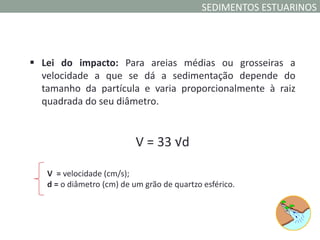 SEDIMENTOS ESTUARINOS




 Lei do impacto: Para areias médias ou grosseiras a
  velocidade a que se dá a sedimentação depende do
  tamanho da partícula e varia proporcionalmente à raiz
  quadrada do seu diâmetro.


                           V = 33 √d

   V = velocidade (cm/s);
   d = o diâmetro (cm) de um grão de quartzo esférico.
 